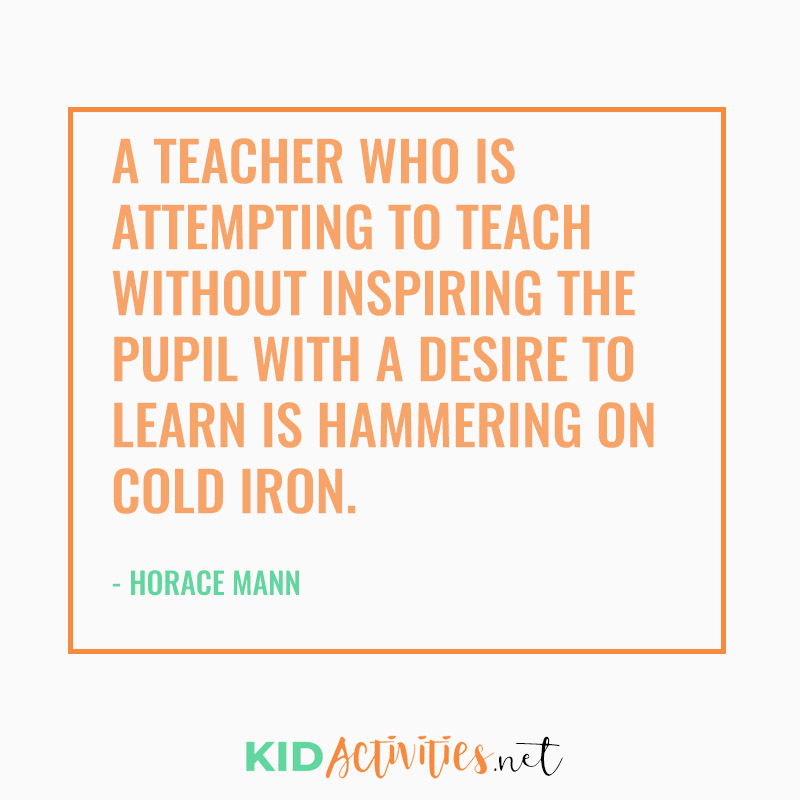 Inspirational Quotes for Teachers (A teacher who is attempting to teach without inspiring the pupil with a desire to learn is hammering on cold iron. - Horace Mann)