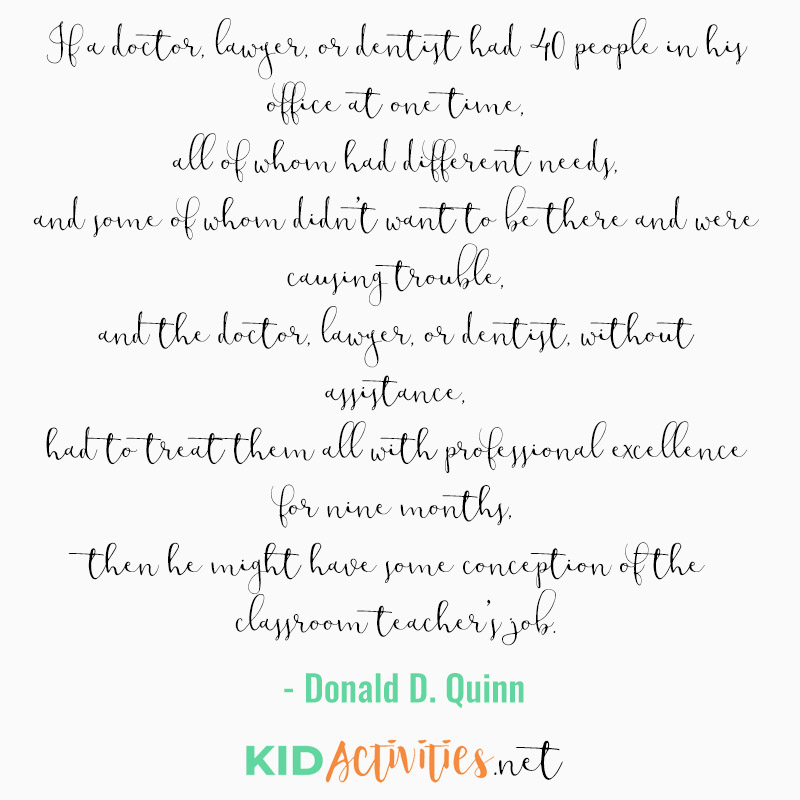 Inspirational Quotes for Teachers (If a doctor, lawyer, or dentist had 40 people in his office at one time, all of whom had different needs, and some of whom didn't want to be there and were causing trouble, and the doctor, lawyer, or dentist, without assistance, had to treat them all with professional excellence for nine months, then he might have some conception of the classroom teacher's job. - Donald D. Quinn)