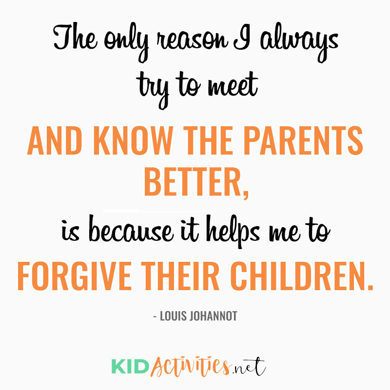 Inspirational Quotes for Teachers (The only reason I always try to meet and know the parents better, is because it helps me to forgive their children. - Louis Johannot)